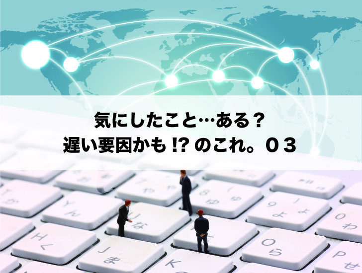 気にしたこと…ある？遅い要因かも!?のこれ。０３